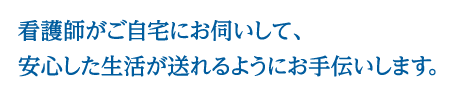 看護師がご自宅にお伺いして、安心した生活が送れるようにお手伝いします。