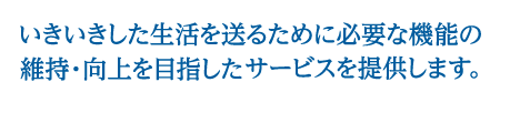 いきいきした生活を送るために必要な機能の維持・向上を目指したサービスを提供します。